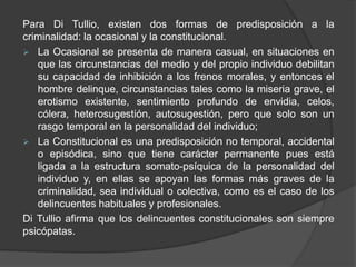 Para Di Tullio, existen dos formas de predisposición a la
criminalidad: la ocasional y la constitucional.
 La Ocasional se presenta de manera casual, en situaciones en
que las circunstancias del medio y del propio individuo debilitan
su capacidad de inhibición a los frenos morales, y entonces el
hombre delinque, circunstancias tales como la miseria grave, el
erotismo existente, sentimiento profundo de envidia, celos,
cólera, heterosugestión, autosugestión, pero que solo son un
rasgo temporal en la personalidad del individuo;
 La Constitucional es una predisposición no temporal, accidental
o episódica, sino que tiene carácter permanente pues está
ligada a la estructura somato-psíquica de la personalidad del
individuo y, en ellas se apoyan las formas más graves de la
criminalidad, sea individual o colectiva, como es el caso de los
delincuentes habituales y profesionales.
Di Tullio afirma que los delincuentes constitucionales son siempre
psicópatas.
 