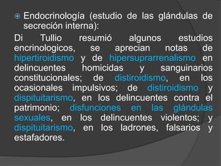  Endocrinología (estudio de las glándulas de
secreción interna):
Di Tullio resumió algunos estudios
encrinologicos, se aprecian notas de
hipertiroidismo y de hipersuprarrenalismo en
delincuentes homicidas y sanguinarios
constitucionales; de distiroidismo, en los
ocasionales impulsivos; de distiroidismo y
dispituitarismo, en los delincuentes contra el
patrimonio; disfunciones en las glándulas
sexuales, en los delincuentes violentos; y
dispituitarismo, en los ladrones, falsarios y
estafadores.
 