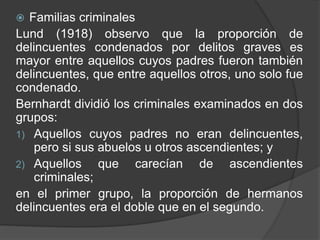  Familias criminales
Lund (1918) observo que la proporción de
delincuentes condenados por delitos graves es
mayor entre aquellos cuyos padres fueron también
delincuentes, que entre aquellos otros, uno solo fue
condenado.
Bernhardt dividió los criminales examinados en dos
grupos:
1) Aquellos cuyos padres no eran delincuentes,
pero si sus abuelos u otros ascendientes; y
2) Aquellos que carecían de ascendientes
criminales;
en el primer grupo, la proporción de hermanos
delincuentes era el doble que en el segundo.
 
