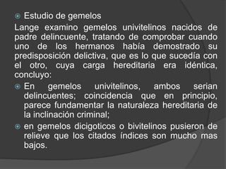  Estudio de gemelos
Lange examino gemelos univitelinos nacidos de
padre delincuente, tratando de comprobar cuando
uno de los hermanos había demostrado su
predisposición delictiva, que es lo que sucedía con
el otro, cuya carga hereditaria era idéntica,
concluyo:
 En gemelos univitelinos, ambos serian
delincuentes; coincidencia que en principio,
parece fundamentar la naturaleza hereditaria de
la inclinación criminal;
 en gemelos dicigoticos o bivitelinos pusieron de
relieve que los citados índices son mucho mas
bajos.
 