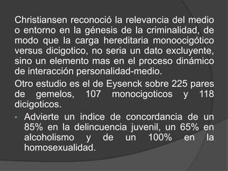 Christiansen reconoció la relevancia del medio
o entorno en la génesis de la criminalidad, de
modo que la carga hereditaria monoocigótico
versus dicigotico, no seria un dato excluyente,
sino un elemento mas en el proceso dinámico
de interacción personalidad-medio.
Otro estudio es el de Eysenck sobre 225 pares
de gemelos, 107 monocigoticos y 118
dicigoticos.
• Advierte un indice de concordancia de un
85% en la delincuencia juvenil, un 65% en
alcoholismo y de un 100% en la
homosexualidad.
 