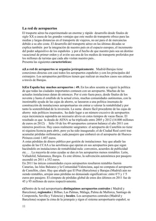 11
La red de aeropuertos
El trasporte aéreo ha experimentado un enorme y rápido desarrollo desde finales de
siglo XX a causa de las grandes ventajas que este medio de transporte ofrece para las
medias y largas distancias en el transporte de viajeros, no así para el de mercancías
debido a su alto coste. El desarrollo del transporte aéreo en las últimas décadas se
explica también por la integración de nuestro país en el espacio europeo, el incremento
del poder adquisitivo de los españoles y por el hecho de que nuestro país sea un destino
vacacional de primer orden y el avión sea una de los medios de transporte preferidos por
los millones de turistas que cada año visitan nuestro país..
Presenta las siguientes características:
a)La red de aeropuertos se organiza jerárquicamente. Madrid-Barajas tiene
conexiones directas con casi todos los aeropuertos españoles y con los principales del
extranjero. Los aeropuertos periféricos tienen que realizar en muchos casos sus enlaces
a través de Barajas.
b)En España hay muchos aeropuertos : 49. En los años sesenta se siguió la política
de que todas las ciudades importantes contasen con un aeropuerto. Muchas de las
actuales instalaciones datan de entonces. Por si esto fuera poco, desde finales de los
noventa y hasta el estallido de la actual crisis, muchas comunidades autónomas, con la
inestimable ayuda de las cajas de ahorro, se lanzaron a una política insensata de
construcción de instalaciones aeroportuarias sin entrar a valorar la rentabilidad y por
tanto la sostenibilidad de la inversión. La suma dinero fácil procedente de las cajas de
ahorro más políticos insensatos, ha dado lugar a un número excesivo de aeropuertos
cuya inexistencia supondría un necesario alivio en estos tiempos de vacas flacas. El
resultado es que la deuda de AENA se ha triplicado entre 2005 y 2012 (14.000 millones
de euros en 2012) . Sólo 10 de los 49 aeropuertos cerraron balance el año 2011 con
números positivos. Hay casos realmente sangrantes: el aeropuerto de Castellón no tiene
ni siquiera licencia para abrir, pero ya ha sido inaugurado; el de Ciudad Real cerró tras
acumular pérdidas millonarias; cada pasajero que embarcó en el aeropuerto de Huesca-
Pirineos costó 1.607 euros.
A estas pérdidas de dinero público por gestión de instalaciones hay que añadir las
ayudas de las CCAA a las aerolíneas que operan en sus aeropuertos para que sigan
haciéndolo en instalaciones de rentabilidad nula: convenios, acuerdos de publicidad
etc… . La mayoría de estas ayudas se dan en los aeropuertos menos rentables: León,
Valladolid, Salamanca, Burgos. Es este último, la subvención autonómica por pasajero
ascendió en 2011 a 352 euros.
En 2011 las únicas comunidades cuyos aeropuertos resultaron rentables fueron
Canarias, las Islas Baleares y la Comunidad Valenciana, aquí no computa el aeropuerto
de Castellón, claro. Hay que añadir que El Prat (Barcelona) y Barajas (Madrid) aún no
siendo rentables, arrojan unas pérdidas no demasiado significativas: entre 0’5 y 1’5
euros por pasajero. El cómputo de pérdidas global de estos dos últimos en 2011 fue de
45 y 95 millones de euros respectivamente.
c)Dentro de la red aeroportuaria distinguimos aeropuertos centrales ( Madrid y
Barcelona), regionales ( Bilbao, Las Palmas, Málaga, Palma de Mallorca, Santiago de
Compostela, Sevilla y Valencia) y locales. Los aeropuertos centrales (Madrid y
Barcelona) ocupan la cima de la jerarquía y rigen el sistema aeroportuario español, se
 