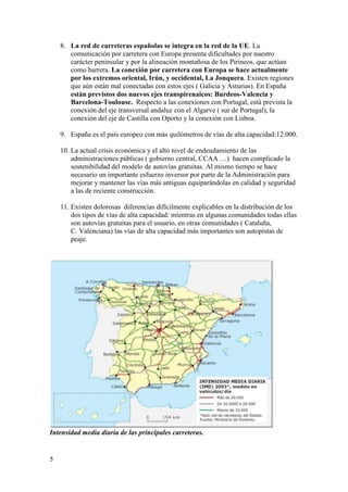 5
8. La red de carreteras españolas se integra en la red de la UE. La
comunicación por carretera con Europa presenta dificultades por nuestro
carácter peninsular y por la alineación montañosa de los Pirineos, que actúan
como barrera. La conexión por carretera con Europa se hace actualmente
por los extremos oriental, Irún, y occidental, La Jonquera. Existen regiones
que aún están mal conectadas con estos ejes ( Galicia y Asturias). En España
están previstos dos nuevos ejes transpirenaicos: Burdeos-Valencia y
Barcelona-Toulouse. Respecto a las conexiones con Portugal, está prevista la
conexión del eje transversal andaluz con el Algarve ( sur de Portugal), la
conexión del eje de Castilla con Oporto y la conexión con Lisboa.
9. España es el país europeo con más quilómetros de vías de alta capacidad:12.000.
10. La actual crisis económica y el alto nivel de endeudamiento de las
administraciones públicas ( gobierno central, CCAA …) hacen complicado la
sostenibilidad del modelo de autovías gratuitas. Al mismo tiempo se hace
necesario un importante esfuerzo inversor por parte de la Administración para
mejorar y mantener las vías más antiguas equiparándolas en calidad y seguridad
a las de reciente construcción.
11. Existen dolorosas diferencias difícilmente explicables en la distribución de los
dos tipos de vías de alta capacidad: mientras en algunas comunidades todas ellas
son autovías gratuitas para el usuario, en otras comunidades ( Cataluña,
C. Valenciana) las vías de alta capacidad más importantes son autopistas de
peaje.
Intensidad media diaria de las principales carreteras.
 
