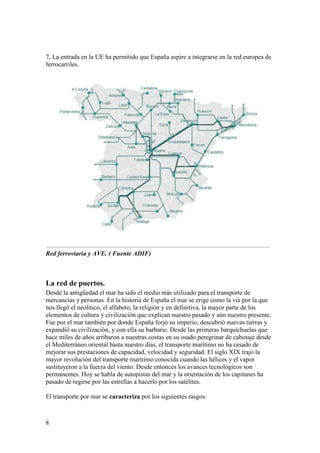 8
7. La entrada en la UE ha permitido que España aspire a integrarse en la red europea de
ferrocarriles.
Red ferroviaria y AVE. ( Fuente ADIF)
La red de puertos.
Desde la antigüedad el mar ha sido el medio más utilizado para el transporte de
mercancías y personas. En la historia de España el mar se erige como la vía por la que
nos llegó el neolítico, el alfabeto, la religión y en definitiva, la mayor parte de los
elementos de cultura y civilización que explican nuestro pasado y aún nuestro presente.
Fue por el mar también por donde España forjó su imperio, descubrió nuevas tierras y
expandió su civilización, y con ella su barbarie. Desde las primeras barquichuelas que
hace miles de años arribaron a nuestras costas en su osado peregrinar de cabotaje desde
el Mediterráneo oriental hasta nuestro días, el transporte marítimo no ha cesado de
mejorar sus prestaciones de capacidad, velocidad y seguridad. El siglo XIX trajo la
mayor revolución del transporte marítimo conocida cuando las hélices y el vapor
sustituyeron a la fuerza del viento. Desde entonces los avances tecnológicos son
permanentes. Hoy se habla de autopistas del mar y la orientación de los capitanes ha
pasado de regirse por las estrellas a hacerlo por los satélites.
El transporte por mar se caracteriza por los siguientes rasgos:
 