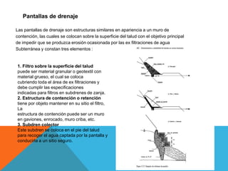Pantallas de drenaje
Las pantallas de drenaje son estructuras similares en apariencia a un muro de
contención, las cuales se colocan sobre la superficie del talud con el objetivo principal
de impedir que se produzca erosión ocasionada por las ex filtraciones de agua
Subterránea y constan tres elementos :
1. Filtro sobre la superficie del talud
puede ser material granular o geotextil con
material grueso, el cual se coloca
cubriendo toda el área de ex filtraciones y
debe cumplir las especificaciones
indicadas para filtros en subdrenes de zanja.
2. Estructura de contención o retención
tiene por objeto mantener en su sitio el filtro,
La
estructura de contención puede ser un muro
en gaviones, enrocado, muro criba, etc.
3. Subdren colector
Este subdren se coloca en el pie del talud
para recoger el agua captada por la pantalla y
conducirla a un sitio seguro.
 
