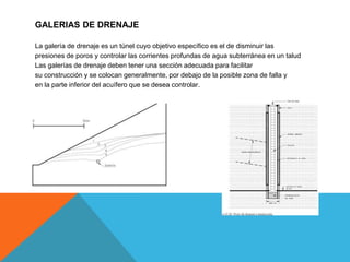 GALERIAS DE DRENAJE
La galería de drenaje es un túnel cuyo objetivo específico es el de disminuir las
presiones de poros y controlar las corrientes profundas de agua subterránea en un talud
Las galerías de drenaje deben tener una sección adecuada para facilitar
su construcción y se colocan generalmente, por debajo de la posible zona de falla y
en la parte inferior del acuífero que se desea controlar.
 