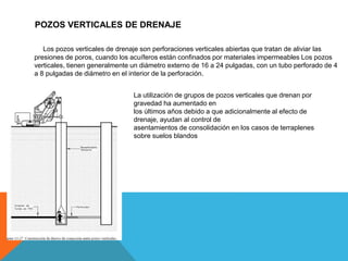 POZOS VERTICALES DE DRENAJE
Los pozos verticales de drenaje son perforaciones verticales abiertas que tratan de aliviar las
presiones de poros, cuando los acuíferos están confinados por materiales impermeables Los pozos
verticales, tienen generalmente un diámetro externo de 16 a 24 pulgadas, con un tubo perforado de 4
a 8 pulgadas de diámetro en el interior de la perforación.
La utilización de grupos de pozos verticales que drenan por
gravedad ha aumentado en
los últimos años debido a que adicionalmente al efecto de
drenaje, ayudan al control de
asentamientos de consolidación en los casos de terraplenes
sobre suelos blandos
 
