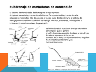 subdrenaje de estructuras de contención
El sistema de drenaje debe diseñarse para el flujo esperado
sin que se presente taponamiento del sistema. Para prevenir el taponamiento debe
utilizarse un material de filtro de acuerdo al tipo de suelo detrás del muro. El sistema de
drenaje puede consistir en colchones de drenaje, pantallas, subdrenes , interceptores o
incluso subdrenes horizontales de penetración.
se deben construir huecos de drenaje o lloraderos
para impedir que se genere
presión de poros exagerada detrás de la pared. Los
lloraderos normalmente tienen un
diámetro de 75 mm y un espaciamiento no mayor de
1.5 metros horizontalmente y un
metro verticalmente.
 