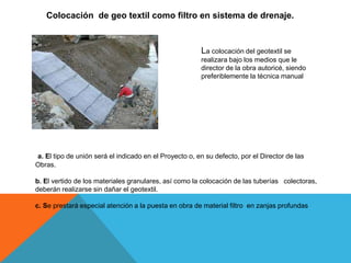 Colocación de geo textil como filtro en sistema de drenaje.
La colocación del geotextil se
realizara bajo los medios que le
director de la obra autoricé, siendo
preferiblemente la técnica manual
a. El tipo de unión será el indicado en el Proyecto o, en su defecto, por el Director de las
Obras.
b. El vertido de los materiales granulares, así como la colocación de las tuberías colectoras,
deberán realizarse sin dañar el geotextil.
c. Se prestará especial atención a la puesta en obra de material filtro en zanjas profundas
 