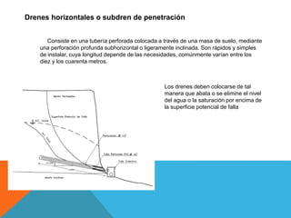 Drenes horizontales o subdren de penetración
Consiste en una tubería perforada colocada a través de una masa de suelo, mediante
una perforación profunda subhorizontal o ligeramente inclinada. Son rápidos y simples
de instalar, cuya longitud depende de las necesidades, comúnmente varían entre los
diez y los cuarenta metros.
Los drenes deben colocarse de tal
manera que abata o se elimine el nivel
del agua o la saturación por encima de
la superficie potencial de falla
 