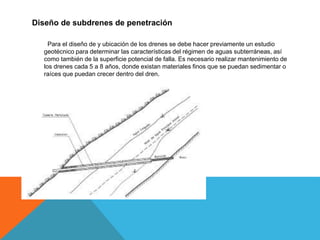 Diseño de subdrenes de penetración
Para el diseño de y ubicación de los drenes se debe hacer previamente un estudio
geotécnico para determinar las características del régimen de aguas subterráneas, así
como también de la superficie potencial de falla. Es necesario realizar mantenimiento de
los drenes cada 5 a 8 años, donde existan materiales finos que se puedan sedimentar o
raíces que puedan crecer dentro del dren.
 