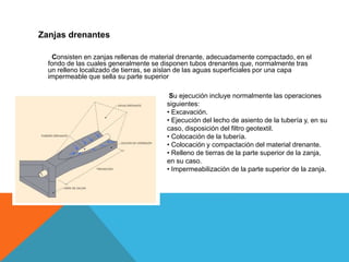 Zanjas drenantes
Consisten en zanjas rellenas de material drenante, adecuadamente compactado, en el
fondo de las cuales generalmente se disponen tubos drenantes que, normalmente tras
un relleno localizado de tierras, se aíslan de las aguas superficiales por una capa
impermeable que sella su parte superior
Su ejecución incluye normalmente las operaciones
siguientes:
• Excavación.
• Ejecución del lecho de asiento de la tubería y, en su
caso, disposición del filtro geotextil.
• Colocación de la tubería.
• Colocación y compactación del material drenante.
• Relleno de tierras de la parte superior de la zanja,
en su caso.
• Impermeabilización de la parte superior de la zanja.
 