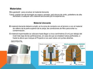 Materiales
filtro geotextil : para envolver el material drenante
Tubos: podrán ser de hormigón en masa o armado, poli cloruro de vinilo, polietileno de alta
densidad o cualquier otro material sancionado por la experiencia.
Material drenante
El material drenante deberá cumplir, en la zona de contacto con el terreno o con el material
de relleno de la parte superior de la zanja, las condiciones de filtro para evitar su
contaminación.
El material impermeable se colocara hasta llegar a cinco centímetros (5 cm) por debajo del
nivel más bajo de las perforaciones, en caso de que se empleen tubos perforados, o
hasta la altura que marque el Proyecto si se usan tubos con juntas abiertas.
GEOTEXTIL
 