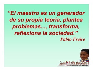 “El maestro es un generador
de su propia teoría, plantea
problemas..., transforma,
reflexiona la sociedad.”
Pablo Freire

 