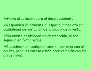 Grave afectación para el desplazamiento. Responden únicamente al espacio inmediato sin posibilidad de imitación de lo oído y de lo visto. No existe posibilidad de abstracción, ni tan siquiera en fotografías. Reaccionan en cualquier caso al contacto con el adulto, pero les cuesta establecer relación con los otros niños. 