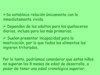 Se establece relación únicamente con lo inmediatamente vivida. Dependen de los adultos para los quehaceres diarios, incluso para los más primarios. Suelen presentar incapacidad para la masticación, por lo que todos los alimentos los ingieren triturados. Por lo tanto, podríamos considerar que estos niños no superan los 8 meses de edad de desarrollo, a pesar de tener una edad cronológica superior. 