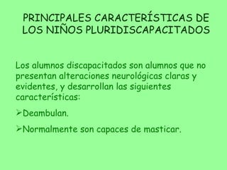 PRINCIPALES CARACTERÍSTICAS DE LOS NIÑOS PLURIDISCAPACITADOS Los alumnos discapacitados son alumnos que no presentan alteraciones neurológicas claras y evidentes, y desarrollan las siguientes características: Deambulan. Normalmente son capaces de masticar. 