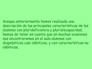 Aunque anteriormente hemos realizado una descripción de las principales características de los alumnos con plurideficiencia y pluridiscapacidad, hemos de tener en cuenta que en muchas ocasiones nos encontraremos en el aula alumnos con diagnósticos casi idénticos, y con características no idénticas. 