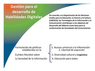 Gestión para el
   desarrollo de
                                     De acuerdo a La Organización de las Naciones
Habilidades Digitales                Unidas para la Educación, la Ciencia y la Cultura
                                     (UNESCO), las Tecnologías de la Información y la
                                     Comunicación contribuyen a los objetivos de
                                     Desarrollo del Milenio como base para la
                                     conformación de Sociedades del Conocimiento:




     Formulación de políticas          1. Acceso universal a la información
          establecidas en la                  2. Libertad de expresión
     Cumbre Mundial sobre               3. Diversidad cultural y Lingüística
     La Sociedad de la Información      4. Educación para todos
 