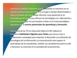 Asimismo la UNESCO identifica que la educación se convierte en un
proceso continuo que no se limita a un lugar y tiempo determinados y
valora el ámbito del aprendizaje informal, cuyo potencial se ve
reforzado por el acceso que ofrecen las tecnologías a la información y
la comunicación, por lo cual visualiza a éstas en el nuevo paradigma
educativo como centros potenciales de aprendizaje y formación.

Para el uso de las TIC en Educación Básica la SEP elaboró el
programa Habilidades Digitales para Todos, que busca crear e
implementar estrategias para impulsar el desarrollo y la utilización de
tecnologías de la información y la comunicación para apoyar el
aprendizaje de los estudiantes, ampliar sus competencias para la vida
y favorecer su inserción en la sociedad del conocimiento.
 