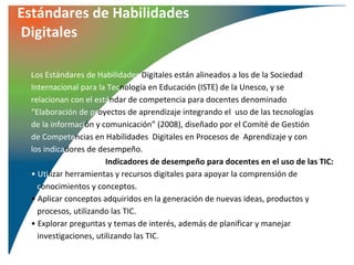Estándares de Habilidades
Digitales

  Los Estándares de Habilidades Digitales están alineados a los de la Sociedad
  Internacional para la Tecnología en Educación (ISTE) de la Unesco, y se
  relacionan con el estándar de competencia para docentes denominado
  “Elaboración de proyectos de aprendizaje integrando el uso de las tecnologías
  de la información y comunicación” (2008), diseñado por el Comité de Gestión
  de Competencias en Habilidades Digitales en Procesos de Aprendizaje y con
  los indicadores de desempeño.
                        Indicadores de desempeño para docentes en el uso de las TIC:
  • Utilizar herramientas y recursos digitales para apoyar la comprensión de
    conocimientos y conceptos.
  • Aplicar conceptos adquiridos en la generación de nuevas ideas, productos y
    procesos, utilizando las TIC.
  • Explorar preguntas y temas de interés, además de planificar y manejar
    investigaciones, utilizando las TIC.
 