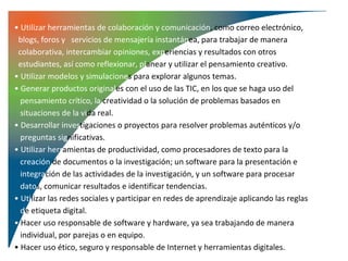 • Utilizar herramientas de colaboración y comunicación, como correo electrónico,
 blogs, foros y servicios de mensajería instantánea, para trabajar de manera
 colaborativa, intercambiar opiniones, experiencias y resultados con otros
 estudiantes, así como reflexionar, planear y utilizar el pensamiento creativo.
• Utilizar modelos y simulaciones para explorar algunos temas.
• Generar productos originales con el uso de las TIC, en los que se haga uso del
  pensamiento crítico, la creatividad o la solución de problemas basados en
  situaciones de la vida real.
• Desarrollar investigaciones o proyectos para resolver problemas auténticos y/o
  preguntas significativas.
• Utilizar herramientas de productividad, como procesadores de texto para la
  creación de documentos o la investigación; un software para la presentación e
  integración de las actividades de la investigación, y un software para procesar
  datos, comunicar resultados e identificar tendencias.
• Utilizar las redes sociales y participar en redes de aprendizaje aplicando las reglas
  de etiqueta digital.
• Hacer uso responsable de software y hardware, ya sea trabajando de manera
  individual, por parejas o en equipo.
• Hacer uso ético, seguro y responsable de Internet y herramientas digitales.
 