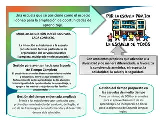 Una escuela que se posicione como el espacio
  idóneo para la ampliación de oportunidades de
                   aprendizaje.

   MODELOS DE GESTIÓN ESPECÍFICOS PARA
            CADA CONTEXTO.

      La intención es fortalecer a la escuela
      considerando formas particulares de
       organización del servicio educativo
    (completa, multigrado y telesecundaria)
                                                              Con ambientes propicios que atiendan a la
                                                           diversidad y de manera diferenciada, y favorezca
Gestión para avanzar hacia una Escuela
                                                                la convivencia armónica, el respeto, la
         de Tiempo Completo
El propósito es atender diversas necesidades sociales             solidaridad, la salud y la seguridad.
        y educativas, entre las que destacan: el
 fortalecimiento de los aprendizajes de los alumnos;
brindar igualdad de oportunidades de aprendizaje, y
    apoyar a las madres trabajadoras y las familias
                   uniparentales .
                                                                      Gestión del tiempo propuesto en
                                                                       las escuelas de medio tiempo
    Gestión del tiempo en jornada ampliada                            Tiene un mínimo de 900 horas anuales
     Brinda a los estudiantes oportunidades para                         para el aprovechamiento de los
 profundizar en el estudio del currículo, del inglés, el              aprendizajes. Se incorporan 2.5 horas
uso de las Tecnologías de la Información y el desarrollo              para la asignatura de Segunda Lengua:
                de una vida saludable.                                                Inglés
 