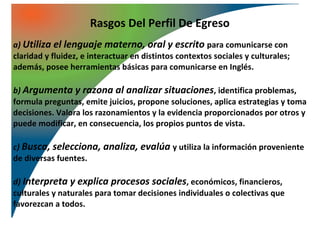 Rasgos Del Perfil De Egreso
a) Utiliza el lenguaje materno, oral y escrito para comunicarse con
claridad y fluidez, e interactuar en distintos contextos sociales y culturales;
además, posee herramientas básicas para comunicarse en Inglés.

b) Argumenta y razona al analizar situaciones, identifica problemas,
formula preguntas, emite juicios, propone soluciones, aplica estrategias y toma
decisiones. Valora los razonamientos y la evidencia proporcionados por otros y
puede modificar, en consecuencia, los propios puntos de vista.

c) Busca, selecciona, analiza, evalúa y utiliza la información proveniente
de diversas fuentes.

d) Interpreta y explica procesos sociales, económicos, financieros,
culturales y naturales para tomar decisiones individuales o colectivas que
favorezcan a todos.
 