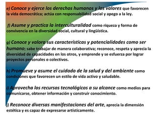 e) Conoce y ejerce los derechos humanos y los valores que favorecen
la vida democrática; actúa con responsabilidad social y apego a la ley.

 f) Asume y practica la interculturalidad como riqueza y forma de
convivencia en la diversidad social, cultural y lingüística.

g) Conoce y valora sus características y potencialidades como ser
humano; sabe trabajar de manera colaborativa; reconoce, respeta y aprecia la
diversidad de capacidades en los otros, y emprende y se esfuerza por lograr
proyectos personales o colectivos.

h) Promueve y asume el cuidado de la salud y del ambiente como
condiciones que favorecen un estilo de vida activo y saludable.

i) Aprovecha los recursos tecnológicos a su alcance como medios para
comunicarse, obtener información y construir conocimiento.

j) Reconoce diversas manifestaciones del arte, aprecia la dimensión
estética y es capaz de expresarse artísticamente.
 