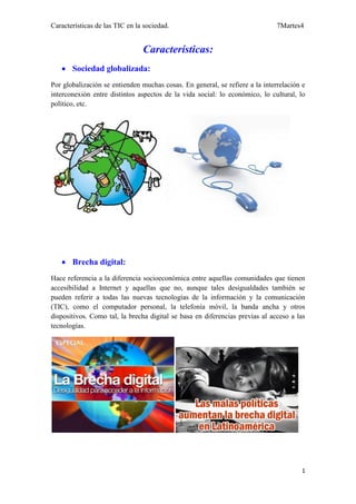 Características de las TIC en la sociedad.                                    7Martes4


                                Características:
    Sociedad globalizada:
Por globalización se entienden muchas cosas. En general, se refiere a la interrelación e
interconexión entre distintos aspectos de la vida social: lo económico, lo cultural, lo
político, etc.




    Brecha digital:
Hace referencia a la diferencia socioeconómica entre aquellas comunidades que tienen
accesibilidad a Internet y aquellas que no, aunque tales desigualdades también se
pueden referir a todas las nuevas tecnologías de la información y la comunicación
(TIC), como el computador personal, la telefonía móvil, la banda ancha y otros
dispositivos. Como tal, la brecha digital se basa en diferencias previas al acceso a las
tecnologías.




                                                                                      1
 