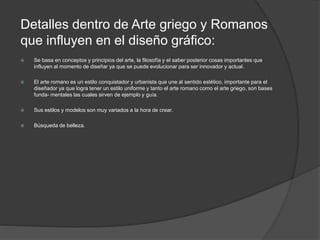 Detalles dentro de Arte griego y Romanos
que influyen en el diseño gráfico:
 Se basa en conceptos y principios del arte, la filosofía y el saber posterior cosas importantes que
influyen al momento de diseñar ya que se puede evolucionar para ser innovador y actual.
 El arte romano es un estilo conquistador y urbanista que une al sentido estético, importante para el
diseñador ya que logra tener un estilo uniforme y tanto el arte romano como el arte griego, son bases
funda- mentales las cuales sirven de ejemplo y guía.
 Sus estilos y modelos son muy variados a la hora de crear.
 Búsqueda de belleza.
 