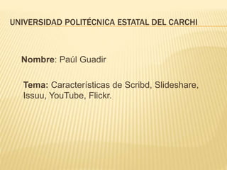 UNIVERSIDAD POLITÉCNICA ESTATAL DEL CARCHI
Nombre: Paúl Guadir
Tema: Características de Scribd, Slideshare,
Issuu, YouTube, Flickr.
 