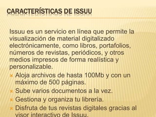 CARACTERÍSTICAS DE ISSUU
Issuu es un servicio en línea que permite la
visualización de material digitalizado
electrónicamente, como libros, portafolios,
números de revistas, periódicos, y otros
medios impresos de forma realística y
personalizable.
 Aloja archivos de hasta 100Mb y con un
máximo de 500 páginas.
 Sube varios documentos a la vez.
 Gestiona y organiza tu librería.
 Disfruta de tus revistas digitales gracias al
 
