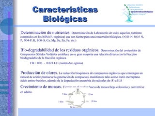 Características Biológicas Determinación de nutrientes.  Determinación de Laboratorio de todos aquellos nutriente contenidos en los RSM (F. orgánica) que son fuente para una conversión biológica. (NH4-N, NO3-N, P, PO4-P, K, SO4-S, Ca, Mg, Se, Zn, Fe, etc.) Bio-degradabilidad de los residuos orgánicos.  Determinación del contenidos de Compuestos Sólidos Volátiles establece en su gran mayoría una relación directa con la Fracción biodegradable de la fracción orgánica  FB = 0.83  -  0.028 LC (contenido Lignina) Producción de olores.  La reducción bioquímica de compuestos orgánicos que contengan un radical de azufre promueve la generación de compuestos malolientes tales como metil-mercaptano ácido amino-butírico, además de la degradación anaerobia de radicales de (S) a H 2 S Crecimiento de moscas.  Tiempo en el cual un huevo de mosca llega eclosiona y convertirse en adulto.  12 hrs 20 hrs 24 hrs 3 días 5 días Características  Definiciones Esquema Jurídico Características Biológicas Manejo Integral 