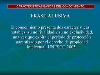 FRASE ALUSIVA El conocimiento presenta dos características notables: su no rivalidad y su no exclusividad, una vez que expira el periodo de protección garantizado por el derecho de propiedad intelectual. UNESCO 2005. CARACTERISTICAS BASICAS DEL CONOCIMIENTO. 