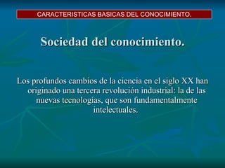 Sociedad del conocimiento. Los profundos cambios de la ciencia en el siglo XX han originado una tercera revolución industrial: la de las nuevas tecnologías, que son fundamentalmente intelectuales.  CARACTERISTICAS BASICAS DEL CONOCIMIENTO. 