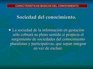Sociedad del conocimiento. La sociedad de la información en gestación sólo cobrará su pleno sentido si propicia el surgimiento de sociedades del conocimiento pluralistas y participativas, que sepan integrar en vez de excluir. CARACTERISTICAS BASICAS DEL CONOCIMIENTO. 