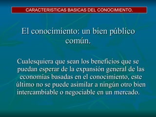 El conocimiento: un bien público común.   Cualesquiera que sean los beneficios que se puedan esperar de la expansión general de las economías basadas en el conocimiento,  este último no se puede asimilar a ningún otro bien intercambiable o negociable en un mercado.  CARACTERISTICAS BASICAS DEL CONOCIMIENTO. 