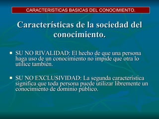 Características de la sociedad del conocimiento. SU NO RIVALIDAD:  El hecho de que una persona haga uso de un conocimiento no impide que otra lo utilice también.  SU NO EXCLUSIVIDAD:  La segunda característica significa que toda persona puede utilizar libremente un conocimiento de dominio público. CARACTERISTICAS BASICAS DEL CONOCIMIENTO. 