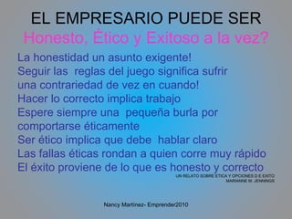 EL EMPRESARIO PUEDE SER Honesto, Ético y Exitoso a la vez? La honestidad un asunto exigente! Seguir las  reglas del juego significa sufrir una contrariedad de vez en cuando! Hacer lo correcto implica trabajo Espere siempre una  pequeña burla por comportarse éticamente Ser ético implica que debe  hablar claro Las fallas éticas rondan a quien corre muy rápido El éxito proviene de lo que es honesto y correcto UN RELATO SOBRE ETICA Y OPCIONES D E EXITO MARIANNE M. JENNINGS Nancy Martínez- Emprender2010 
