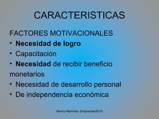 CARACTERISTICAS FACTORES MOTIVACIONALES Necesidad de logro Capacitación Necesidad  de recibir beneficio monetarios Necesidad de desarrollo personal De independencia económica Nancy Martínez- Emprender2010 