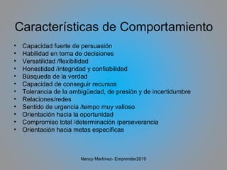 Características de Comportamiento Capacidad fuerte de persuasión Habilidad en toma de decisiones Versatilidad /flexibilidad Honestidad /integridad y confiabilidad Búsqueda de la verdad  Capacidad de conseguir recursos Tolerancia de la ambigüedad, de presión y de incertidumbre Relaciones/redes Sentido de urgencia /tempo muy valioso Orientación hacia la oportunidad Compromiso total /determinación /perseverancia Orientación hacia metas específicas Nancy Martínez- Emprender2010 