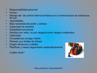 Responsabilidad personal Humor Manejo del  de control interno/confianza en sí mismo/noción de suficiencia de sus capacidades Baja necesidad de poder y estatus Capacidad de decisión Estabilidad emocional Atraídos por retos, no por riesgos/corren riesgos moderados Optimistas Competencia consigo mismo Planean con límites de tiempo Exigen eficiencia y calidad Planifican y hacen seguimiento sistemáticamente Cuáles otras?  Nancy Martínez- Emprender2010 