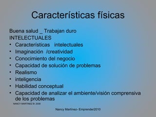 Características físicas Buena salud _ Trabajan duro INTELECTUALES Características  intelectuales Imaginación  /creatividad Conocimiento del negocio Capacidad de solución de problemas Realismo inteligencia Habilidad conceptual Capacidad de analizar el ambiente/visión comprensiva de los problemas NANCY MARTINEZ B- 2008 Nancy Martínez- Emprender2010 