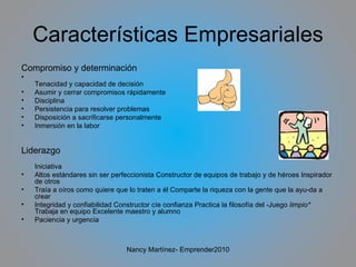 Características Empresariales Compromiso y determinación Tenacidad y capacidad de decisión Asumir y cerrar compromisos rápidamente Disciplina Persistencia para resolver problemas Disposición a sacrificarse personalmente Inmersión en la labor Liderazgo Iniciativa Altos estándares sin ser perfeccionista Constructor de equipos de trabajo y de héroes Inspirador de otros Traía a oíros como quiere que lo traten a él Comparte la riqueza con la gente que la ayu­da a crear Integridad y confiabilidad Constructor cíe confianza Practica la filosofía del -Juego  limpio*  Trabaja en equipo Excelente maestro y alumno  Paciencia y urgencia Nancy Martínez- Emprender2010 