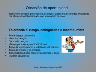 Obsesión de oportunidad Tiene conocimiento profundo de las necesi­dades de los clientes Impulsado por el mercado Obsesionado con la creación de valor Tolerancia al riesgo, ambigüedad e incertidumbre Toma riesgos calculados Minimiza riesgos Comparte riesgos Maneja paradojas y contradicciones Tolera la incertidumbre y la falla de estructuras Tolera la presión y el conflicto Tiene habilidad para resolver problemas y para Integrar soluciones Nancy Martínez- Emprender2010 