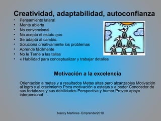 Creatividad, adaptabilidad, autoconfianza Pensamiento latera! Mente abierta No convencional No acepta el estatu  quo Se adapta al cambio. Soluciona creativamente los problemas Aprende fácilmente  No le Terne a las tallas « Habilidad para conceptualizar y trabajar detalles Motivación a la excelencia Orientación a metas y a resultados Metas altas pero alcanzables Motivación al logro y al crecimiento Poca motivación a estatus y a poder Conocedor de sus fortalezas y sus debilidades Perspectiva y humor Provee apoyo interpersonal  . Nancy Martínez- Emprender2010 