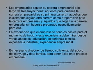 Los empresarios siguen su carrera empresarial a lo largo de tres trayectorias: aquellos para quienes la carrera empresarial es su primera carrera,- aquellos que inicialmente siguen otra carrera como preparación para la carrera empresarial/ y aquellos que llegan a la carrera empresarial sin haberse preparado específicamente para ella.  La experiencia que el empresario tiene es básica para el momento de inicio, y esta experiencia debe mirar desde varios aspectos: educación, experiencia técnica, experiencia industrial, experiencia empresarial. Es necesario disponer de tiempo suficiente, del apoyo del cónyuge y de a familia, para tener éxito en e proceso empresarial. NANCY MARTINEZ B- 2008 Nancy Martínez- Emprender2010 