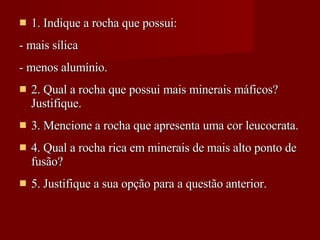 1. Indique a rocha que possui: - mais sílica - menos alumínio. 2. Qual a rocha que possui mais minerais máficos? Justifique.  3. Mencione a rocha que apresenta uma cor leucocrata. 4. Qual a rocha rica em minerais de mais alto ponto de fusão? 5. Justifique a sua opção para a questão anterior. 