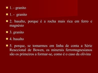 1. - granito 1. -  granito 2. basalto, porque é a rocha mais rica em ferro e magnésio 3. granito 4. basalto 5. porque, se tomarmos em linha de conta a Série Reaccional de Bowen, os minerais ferromagnesianos são os primeiros a formar-se, como é o caso da olivina 